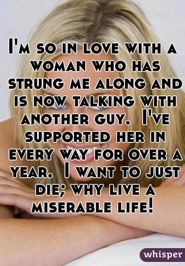 I'm so in love with a woman who has strung me along and is now talking with another guy.  I've supported her in every way for over a year.  I want to just die; why live a miserable life! 