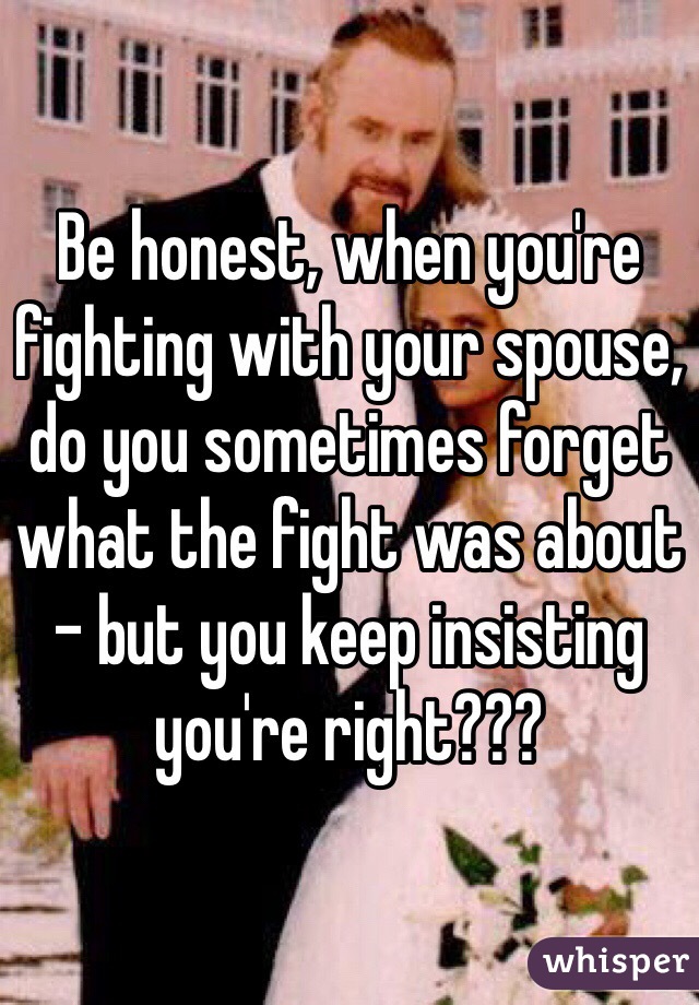 Be honest, when you're fighting with your spouse, do you sometimes forget what the fight was about - but you keep insisting you're right???