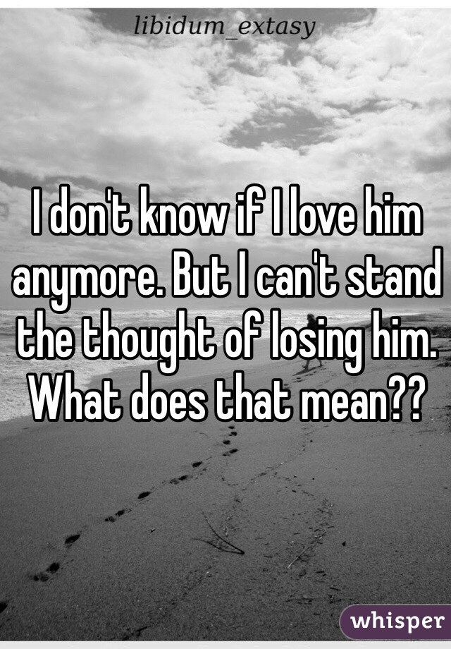 I don't know if I love him anymore. But I can't stand the thought of losing him. What does that mean??