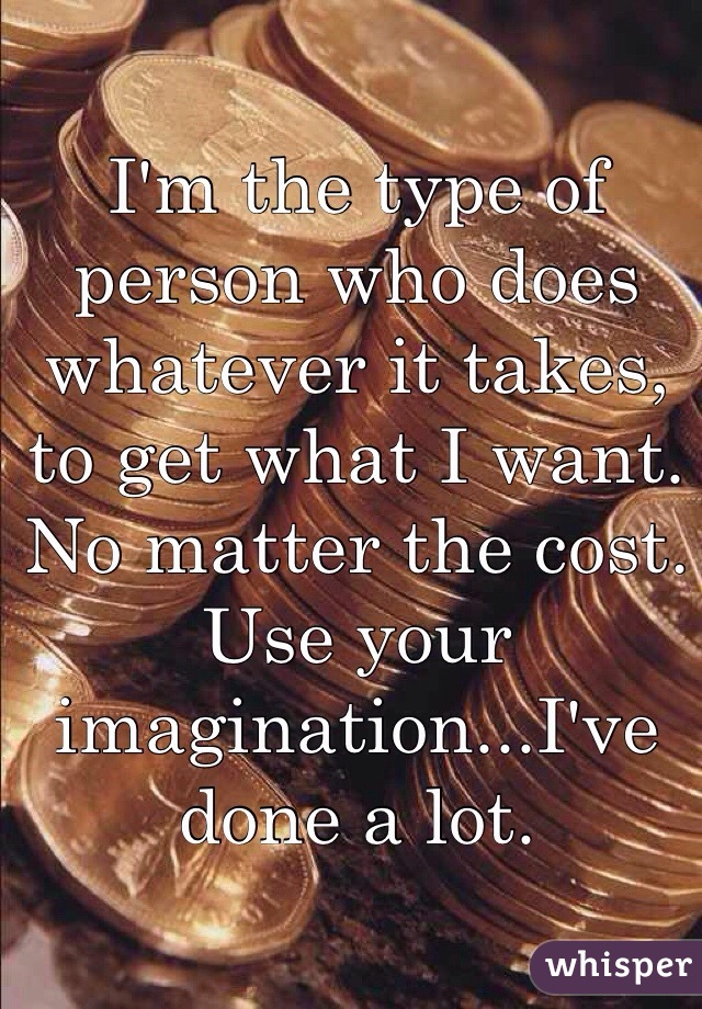 I'm the type of person who does whatever it takes, to get what I want. No matter the cost. Use your imagination...I've done a lot. 