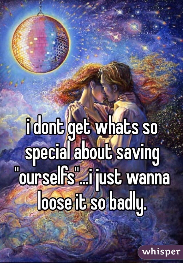 i dont get whats so special about saving "ourselfs"...i just wanna loose it so badly.