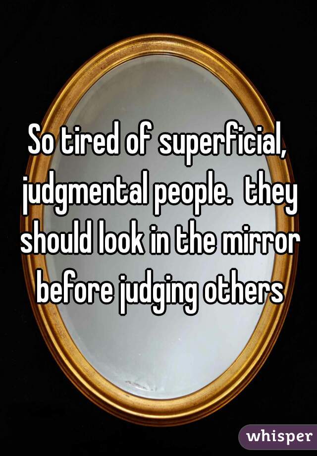 So tired of superficial, judgmental people.  they should look in the mirror before judging others