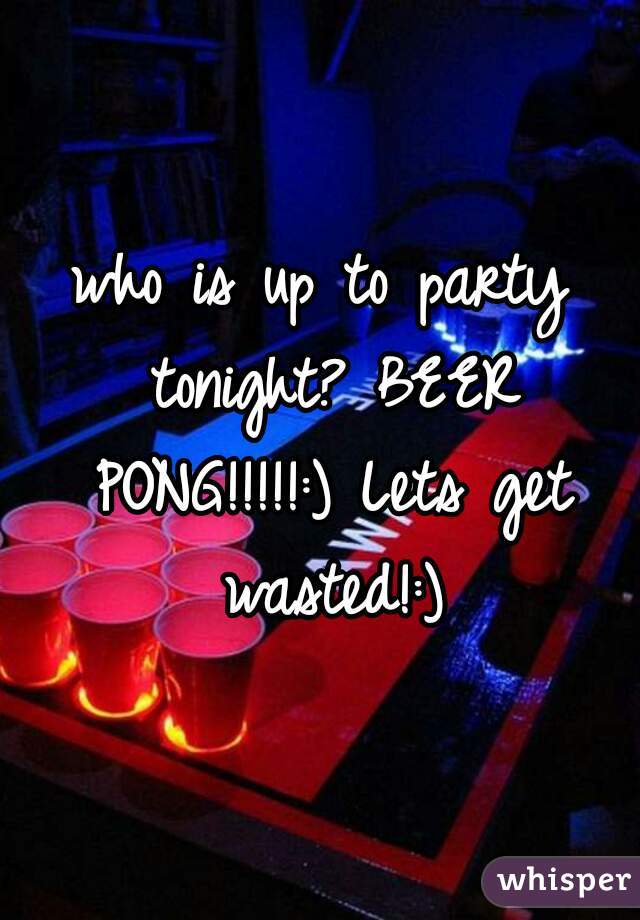 who is up to party tonight? BEER PONG!!!!!:) Lets get wasted!:)