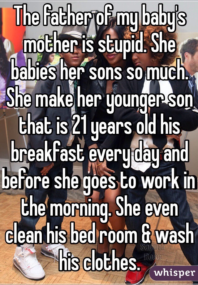 The father of my baby's mother is stupid. She babies her sons so much. She make her younger son that is 21 years old his breakfast every day and before she goes to work in the morning. She even clean his bed room & wash his clothes. 