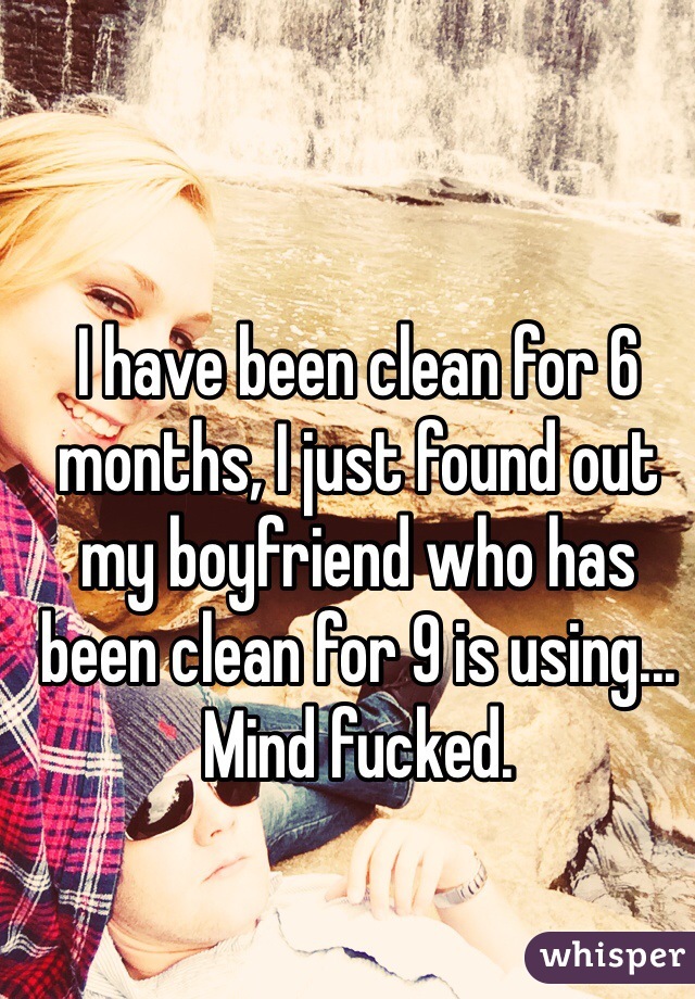 I have been clean for 6 months, I just found out my boyfriend who has been clean for 9 is using... Mind fucked. 