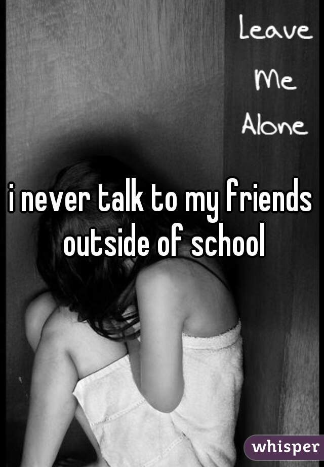 i never talk to my friends outside of school
