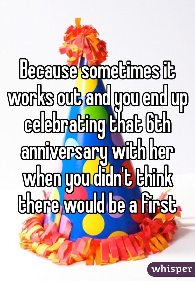 Because sometimes it works out and you end up celebrating that 6th anniversary with her when you didn't think there would be a first 