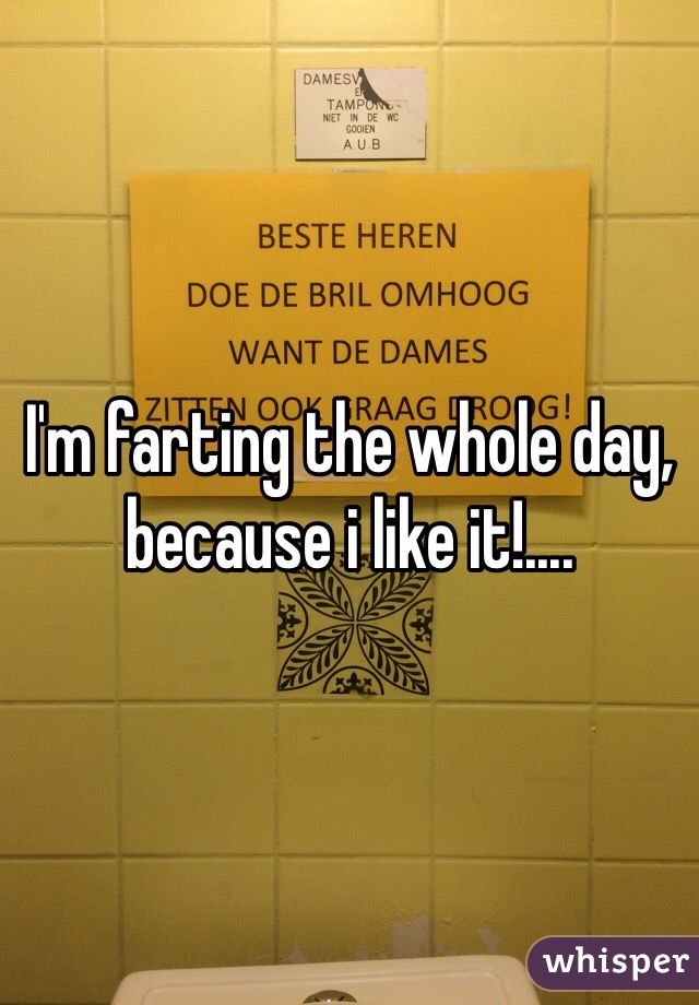 I'm farting the whole day, because i like it!....