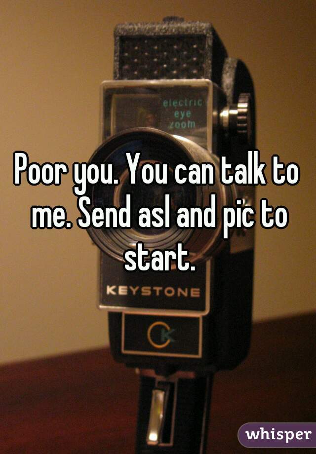 Poor you. You can talk to me. Send asl and pic to start.