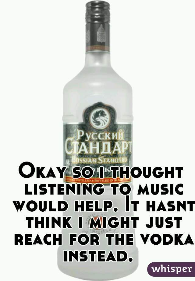 Okay so i thought listening to music would help. It hasnt think i might just reach for the vodka instead.  