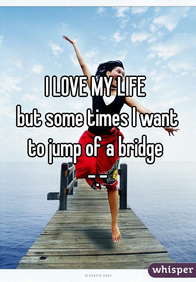 I LOVE MY LIFE 
but some times I want
to jump of a bridge 
-.-