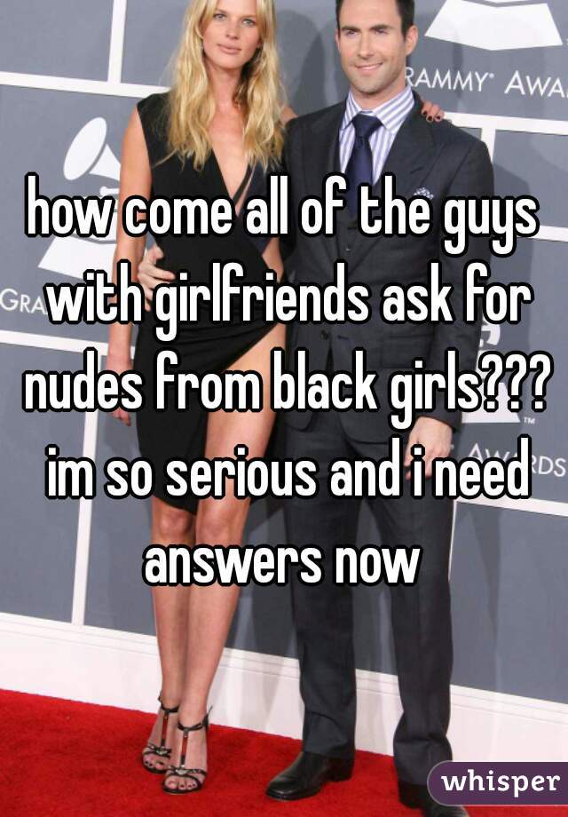 how come all of the guys with girlfriends ask for nudes from black girls??? im so serious and i need answers now 