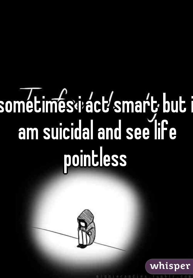 sometimes i act smart but i am suicidal and see life pointless 