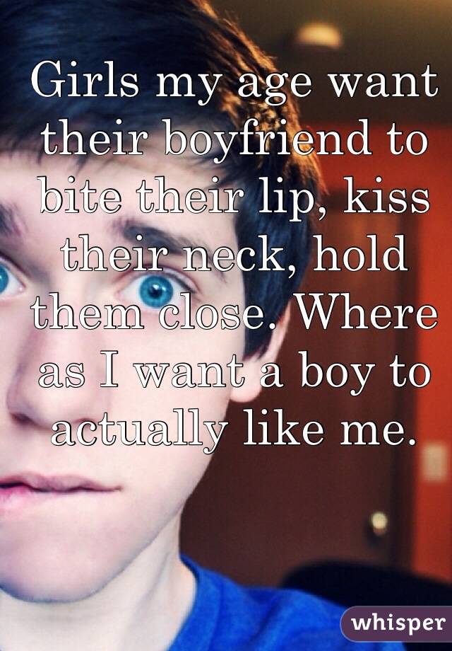 Girls my age want their boyfriend to bite their lip, kiss their neck, hold them close. Where as I want a boy to actually like me.