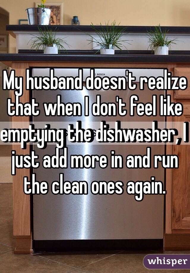 My husband doesn't realize that when I don't feel like emptying the dishwasher, I just add more in and run the clean ones again.