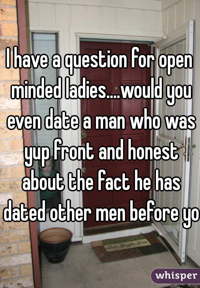 I have a question for open minded ladies....would you even date a man who was yup front and honest about the fact he has dated other men before you