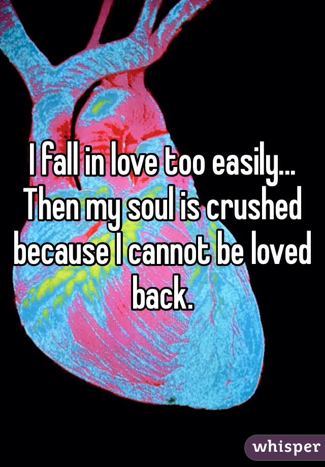 I fall in love too easily... Then my soul is crushed because I cannot be loved back.