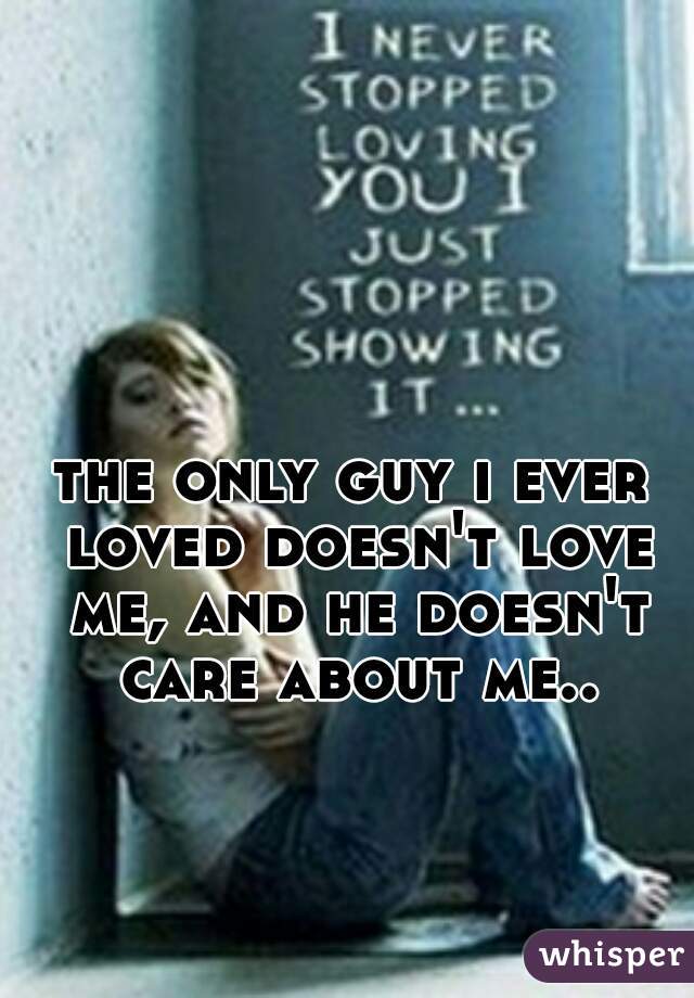 the only guy i ever loved doesn't love me, and he doesn't care about me..