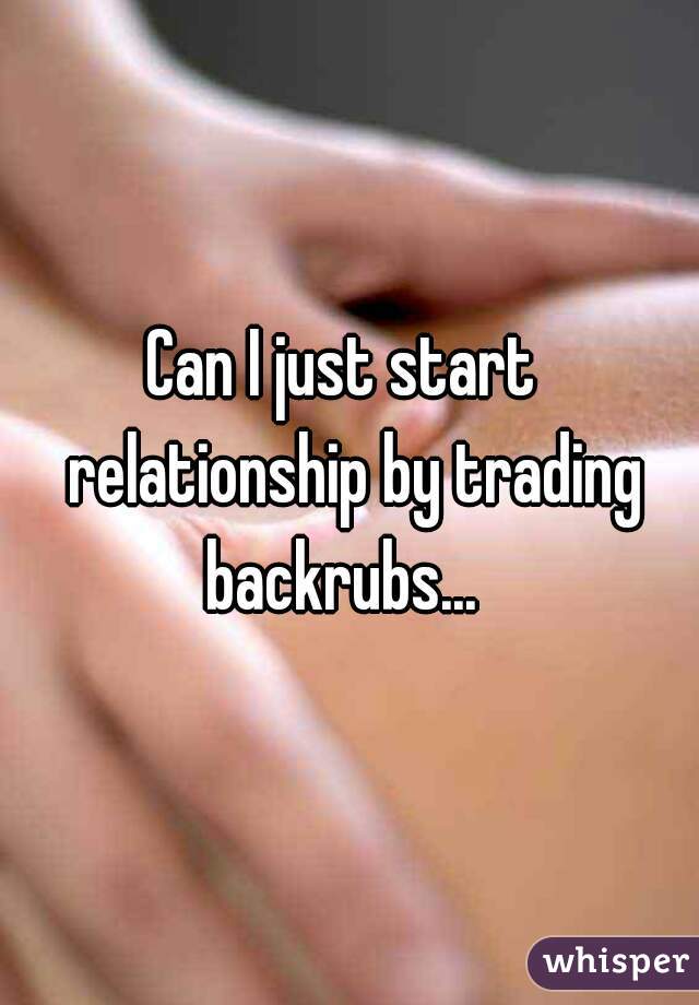 Can I just start  relationship by trading backrubs...  