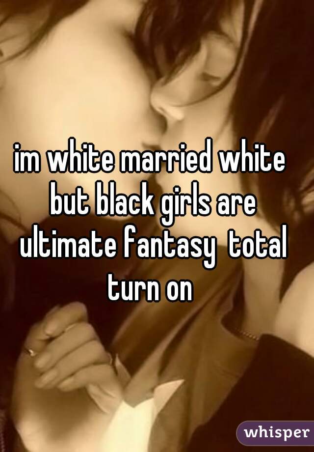 im white married white but black girls are ultimate fantasy  total turn on 