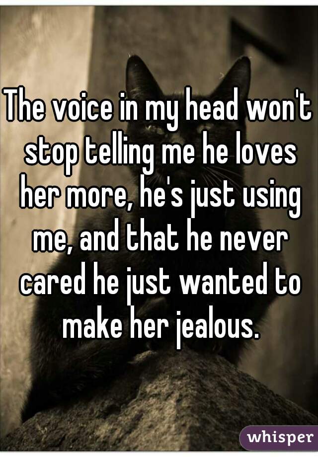 The voice in my head won't stop telling me he loves her more, he's just using me, and that he never cared he just wanted to make her jealous.