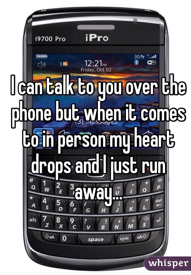 I can talk to you over the phone but when it comes to in person my heart drops and I just run away...