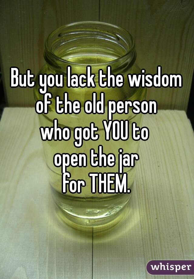 But you lack the wisdom
of the old person
who got YOU to 
open the jar
for THEM.