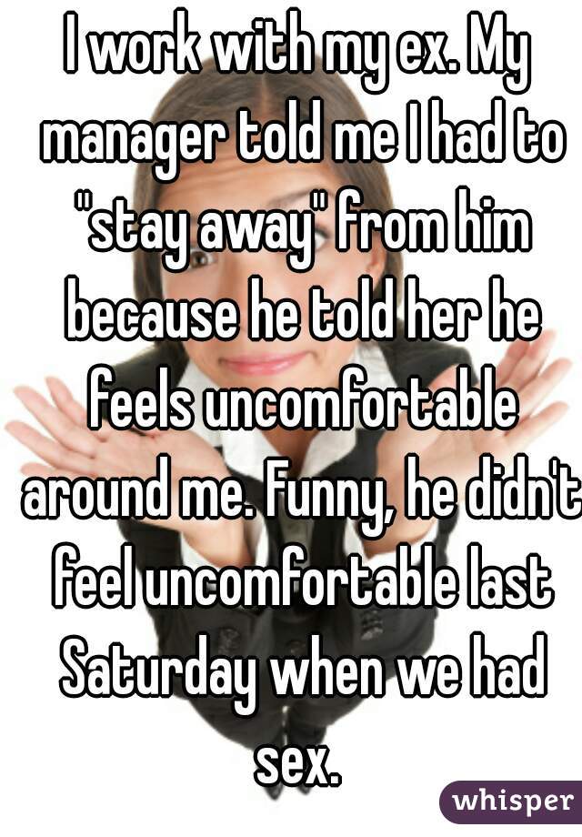 I work with my ex. My manager told me I had to "stay away" from him because he told her he feels uncomfortable around me. Funny, he didn't feel uncomfortable last Saturday when we had sex. 