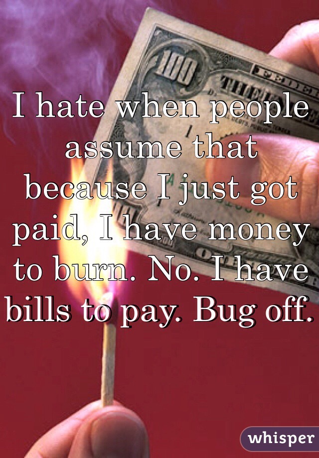 I hate when people assume that because I just got paid, I have money to burn. No. I have bills to pay. Bug off. 