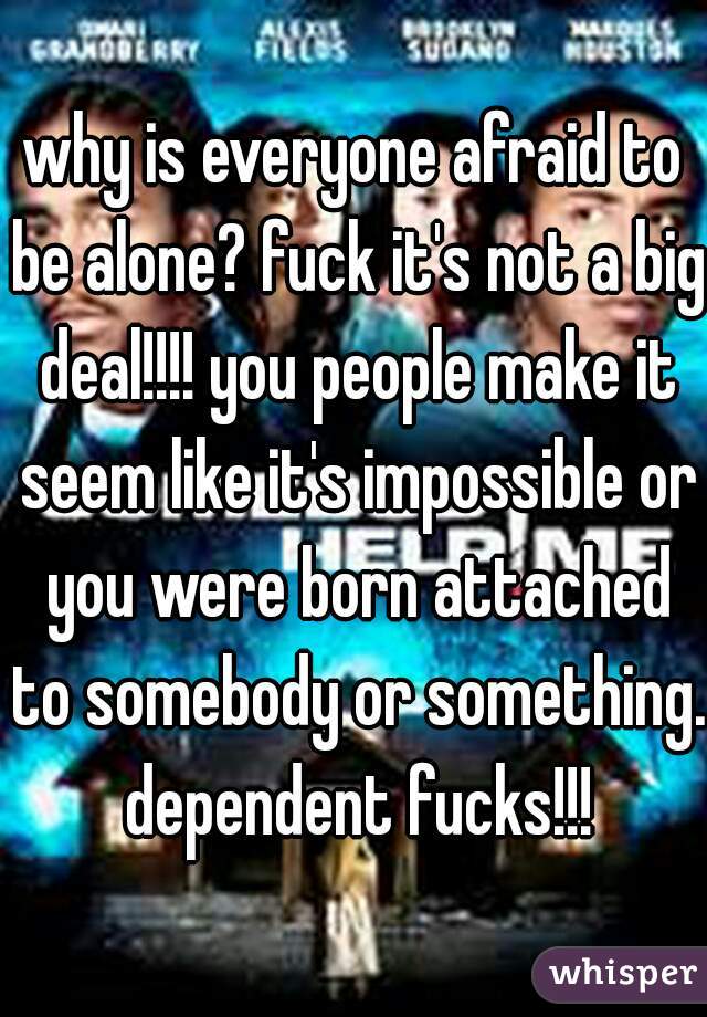 why is everyone afraid to be alone? fuck it's not a big deal!!!! you people make it seem like it's impossible or you were born attached to somebody or something. dependent fucks!!!