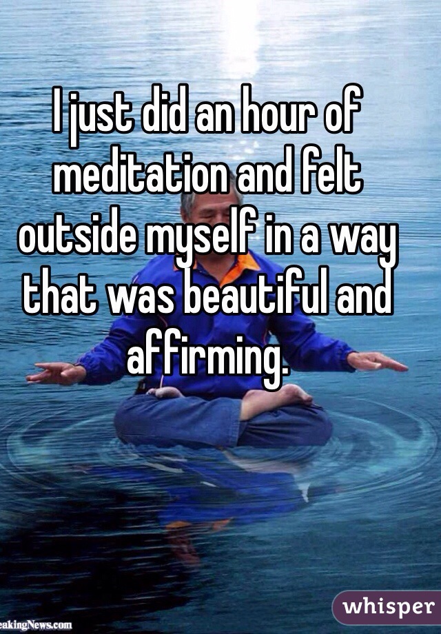 I just did an hour of meditation and felt outside myself in a way that was beautiful and affirming. 