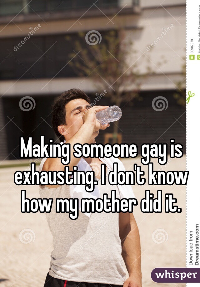 Making someone gay is exhausting. I don't know how my mother did it.