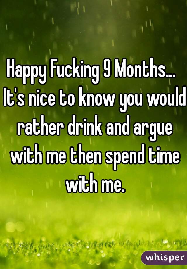 Happy Fucking 9 Months...  It's nice to know you would rather drink and argue with me then spend time with me.