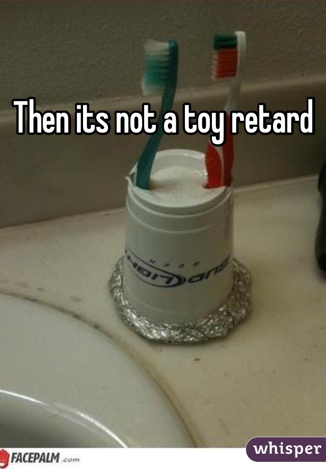 Then its not a toy retard