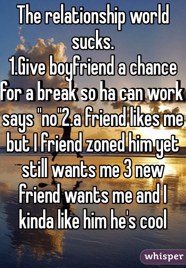 The relationship world sucks.
1.Give boyfriend a chance for a break so ha can work says "no"2.a friend likes me but I friend zoned him yet still wants me 3 new friend wants me and I kinda like him he's cool 
