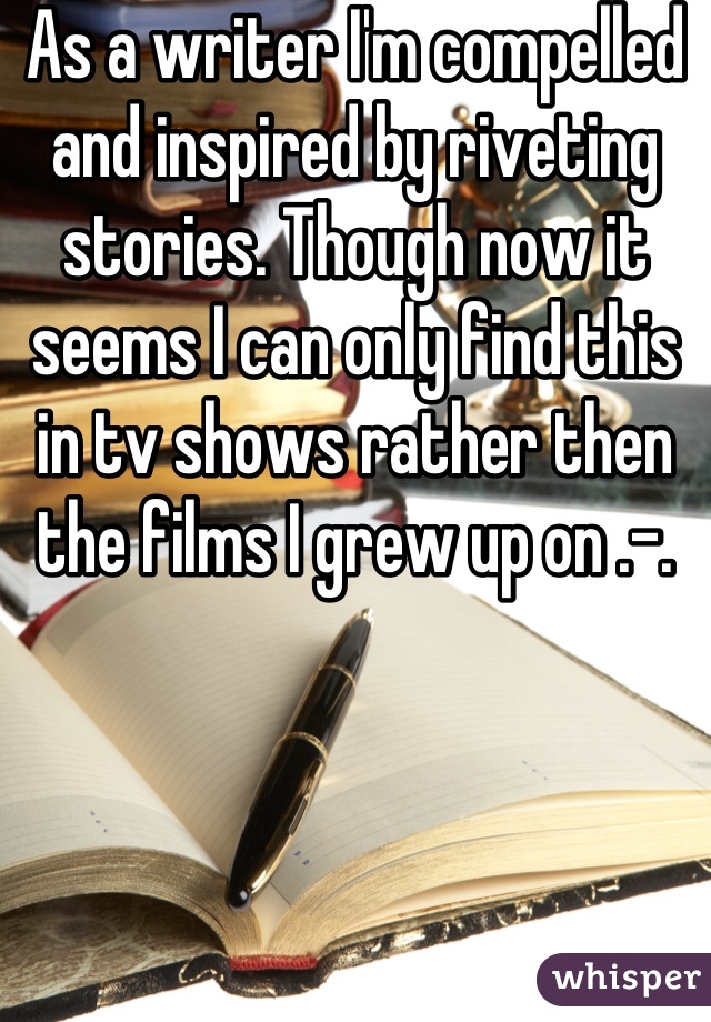 As a writer I'm compelled and inspired by riveting stories. Though now it seems I can only find this in tv shows rather then the films I grew up on .-.