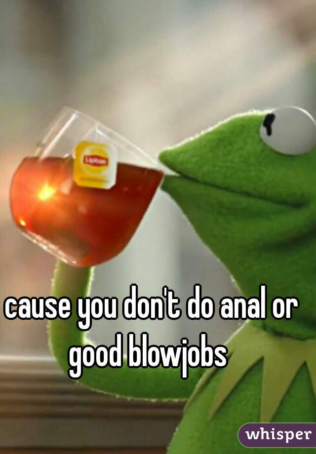 cause you don't do anal or good blowjobs  