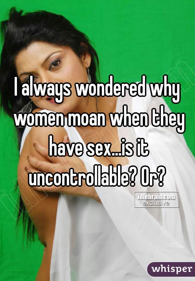 I always wondered why women moan when they have sex...is it uncontrollable? Or? 