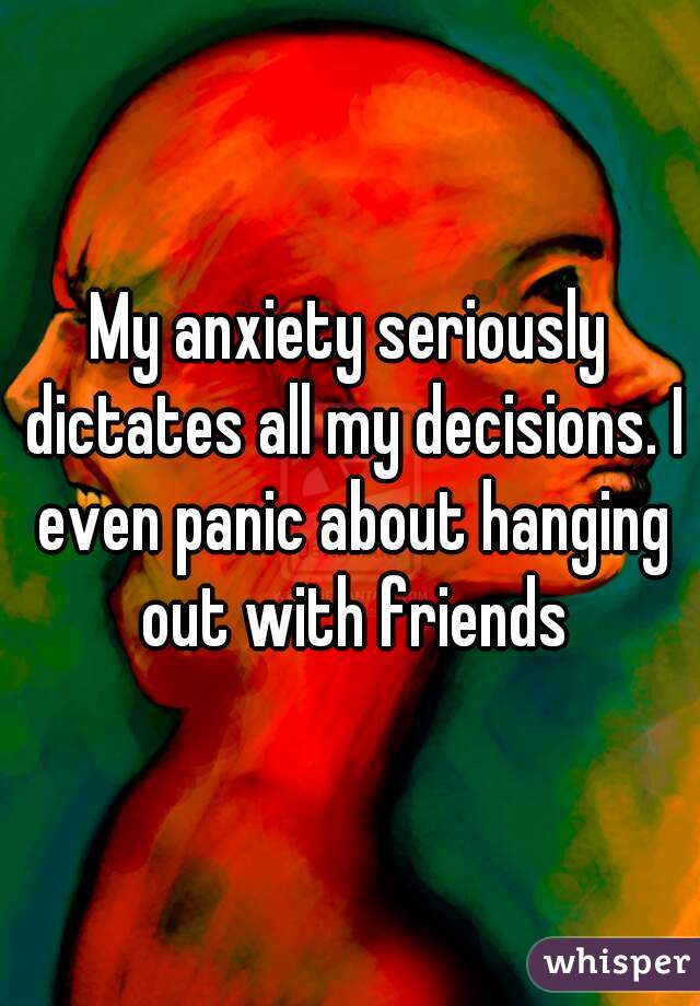 My anxiety seriously dictates all my decisions. I even panic about hanging out with friends