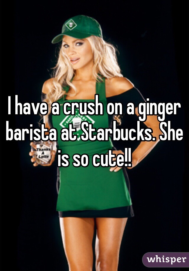 I have a crush on a ginger barista at Starbucks. She is so cute!!