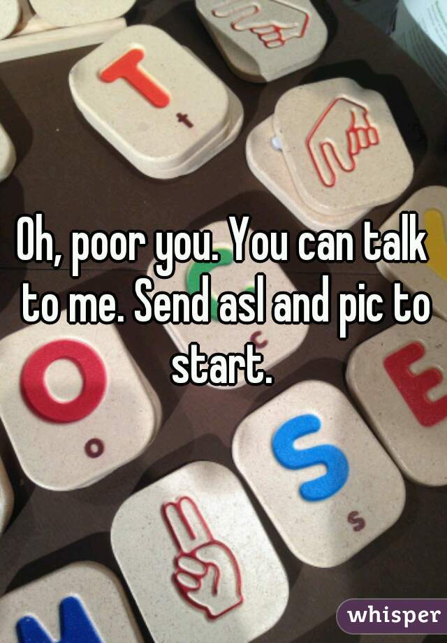 Oh, poor you. You can talk to me. Send asl and pic to start. 