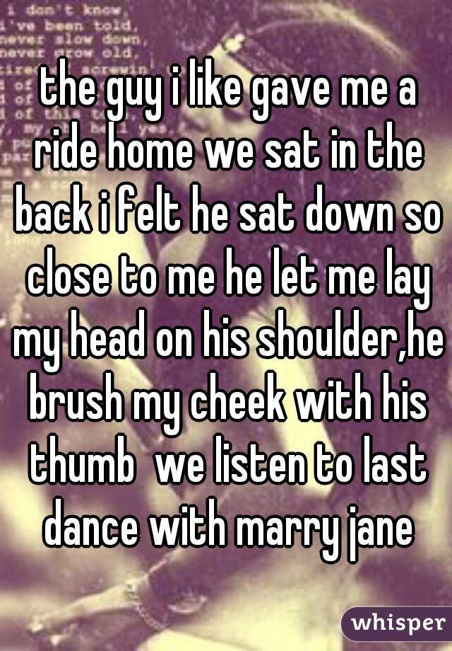  the guy i like gave me a ride home we sat in the back i felt he sat down so close to me he let me lay my head on his shoulder,he brush my cheek with his thumb  we listen to last dance with marry jane