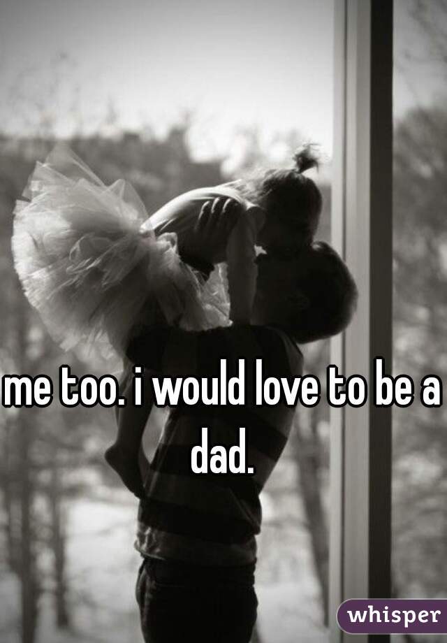 me too. i would love to be a dad. 