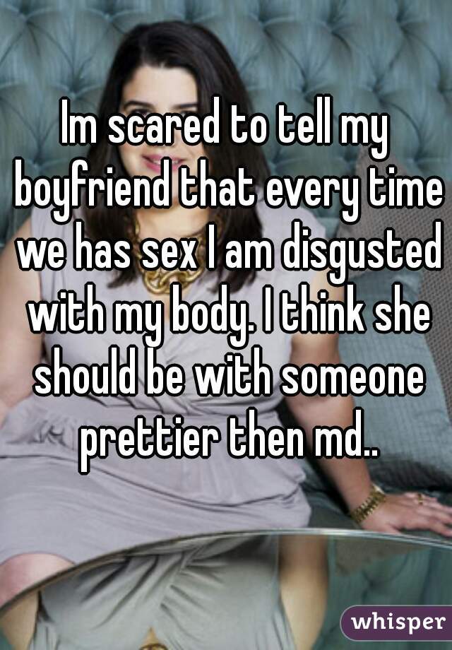 Im scared to tell my boyfriend that every time we has sex I am disgusted with my body. I think she should be with someone prettier then md..