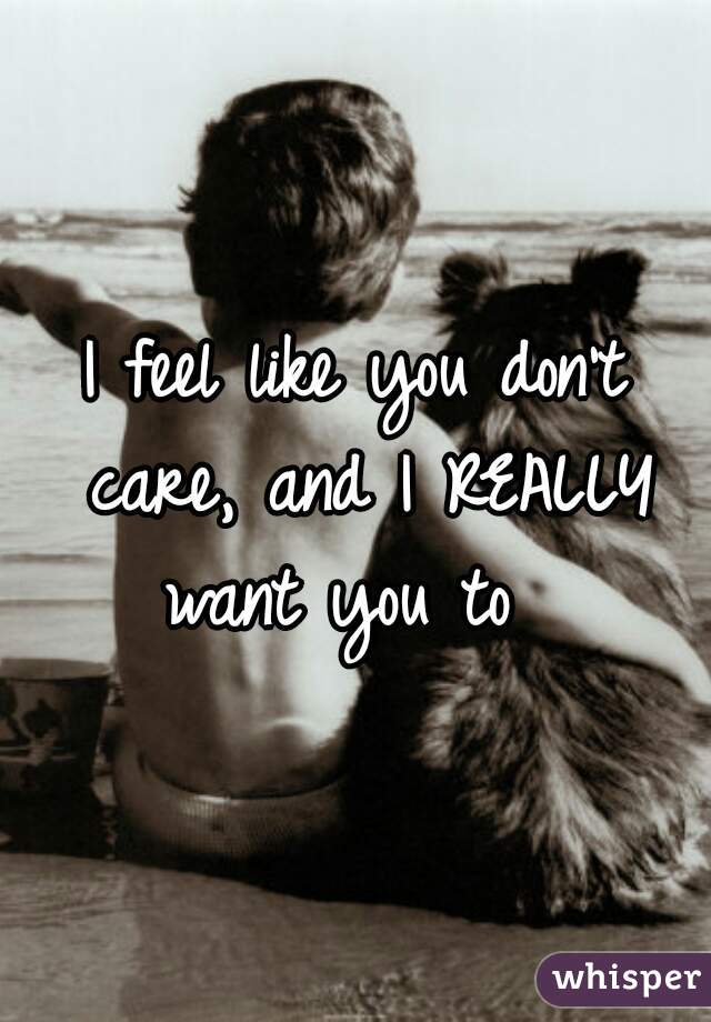 I feel like you don't care, and I REALLY want you to  