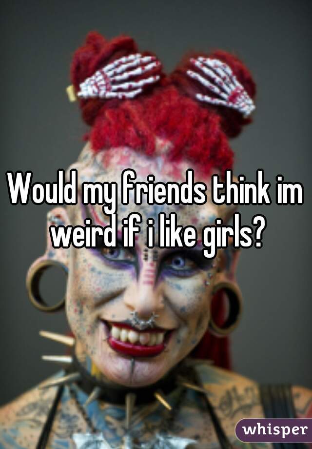 Would my friends think im weird if i like girls?
