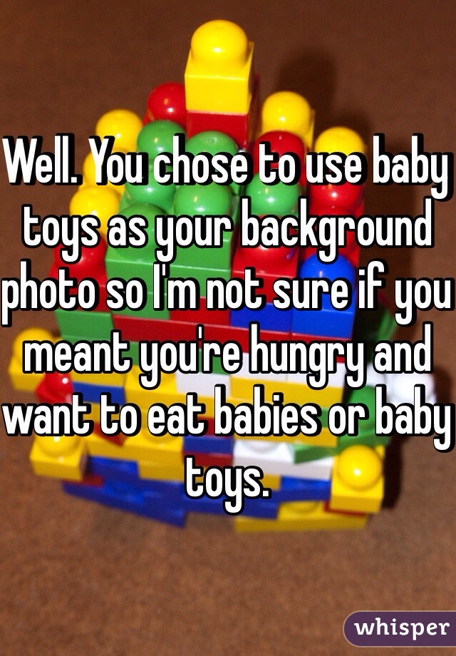 Well. You chose to use baby toys as your background photo so I'm not sure if you meant you're hungry and want to eat babies or baby toys. 