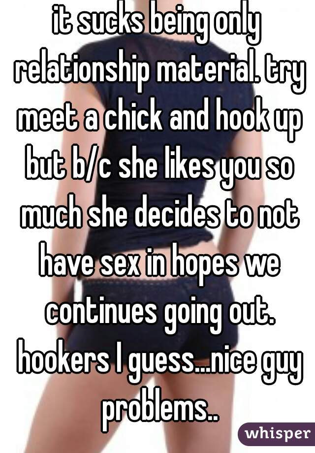 it sucks being only relationship material. try meet a chick and hook up but b/c she likes you so much she decides to not have sex in hopes we continues going out. hookers I guess...nice guy problems..