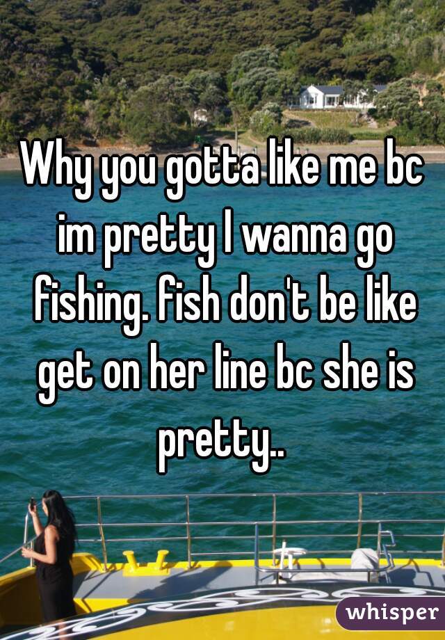 Why you gotta like me bc im pretty I wanna go fishing. fish don't be like get on her line bc she is pretty.. 