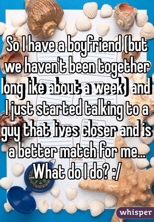 So I have a boyfriend (but we haven't been together long like about a week) and I just started talking to a guy that lives closer and is a better match for me... What do I do? :/